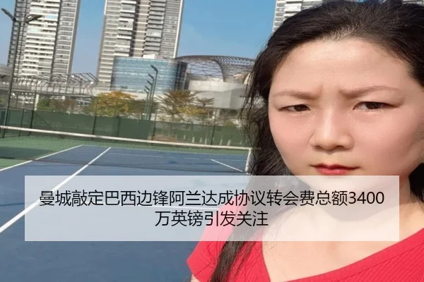 曼城敲定巴西边锋阿兰达成协议转会费总额3400万英镑引发关注（xingkong.com）