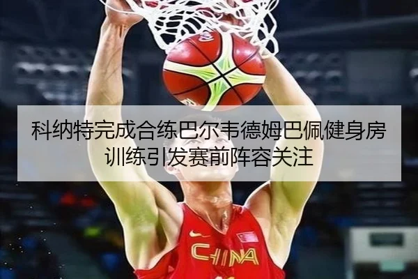 科纳特完成合练巴尔韦德姆巴佩健身房训练引发赛前阵容关注 | xingkong.com